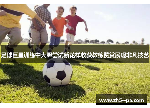 足球巨星训练中大胆尝试新花样收获教练赞赏展现非凡技艺