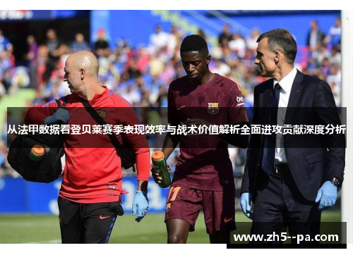 从法甲数据看登贝莱赛季表现效率与战术价值解析全面进攻贡献深度分析