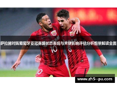 萨拉赫对阵葡萄牙亚冠赛场状态表现与关键影响评估分析前景解读全面