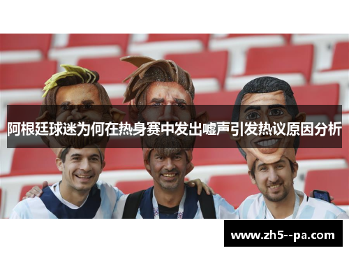 阿根廷球迷为何在热身赛中发出嘘声引发热议原因分析