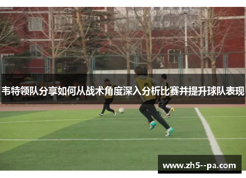 韦特领队分享如何从战术角度深入分析比赛并提升球队表现