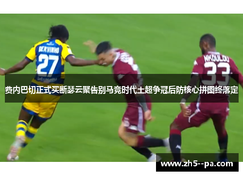 费内巴切正式买断瑟云聚告别马竞时代土超争冠后防核心拼图终落定