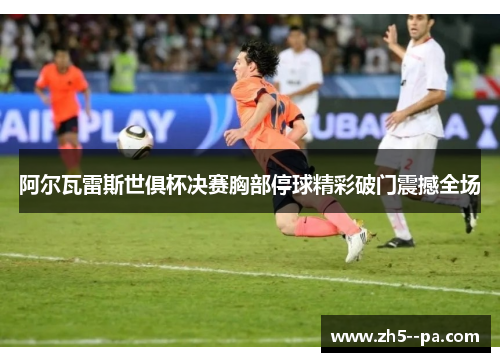阿尔瓦雷斯世俱杯决赛胸部停球精彩破门震撼全场 阿尔瓦雷斯世俱杯决赛胸部停球精彩破门震撼全场