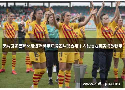 皮纳引领巴萨女足进攻灵感喷涌团队配合与个人创造力完美绽放新章 皮纳引领巴萨女足进攻灵感喷涌团队配合与个人创造力完美绽放新章